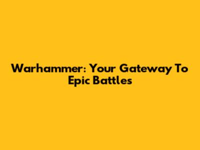 Warhammer: Your Gateway To Epic Battles