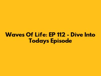 Waves Of Life: EP 112 - Dive Into Today's Episode
