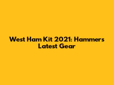 West Ham Kit 2021: Hammers' Latest Gear