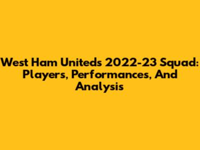 West Ham United's 2022-23 Squad: Players, Performances, And Analysis