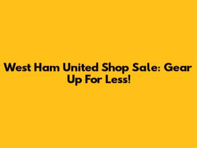 West Ham United Shop Sale: Gear Up For Less!