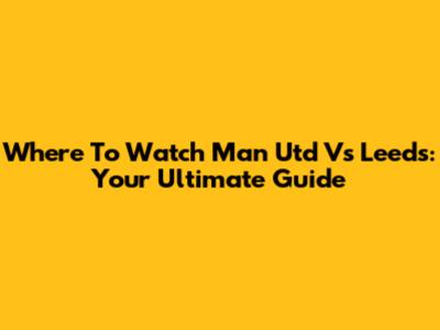 Where To Watch Man Utd Vs Leeds: Your Ultimate Guide