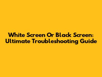 White Screen Or Black Screen: Ultimate Troubleshooting Guide