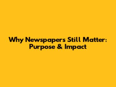 Why Newspapers Still Matter: Purpose & Impact