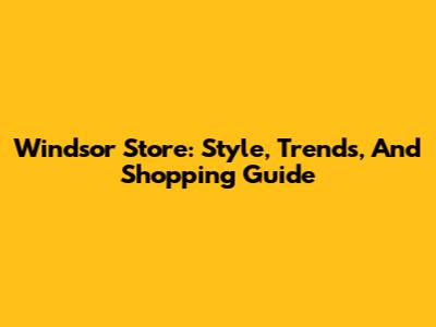 Windsor Store: Style, Trends, And Shopping Guide
