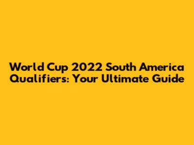 World Cup 2022 South America Qualifiers: Your Ultimate Guide