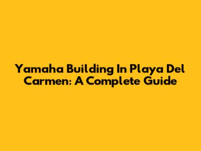Yamaha Building In Playa Del Carmen: A Complete Guide