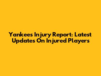 Yankees Injury Report: Latest Updates On Injured Players