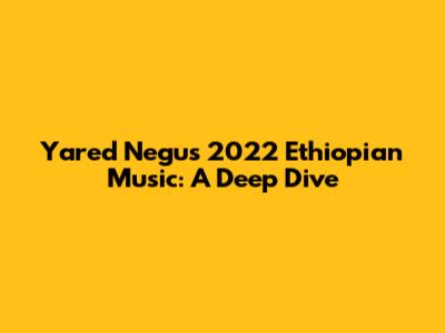 Yared Negu's 2022 Ethiopian Music: A Deep Dive