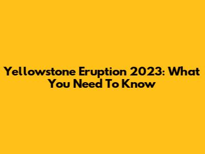 Yellowstone Eruption 2023: What You Need To Know