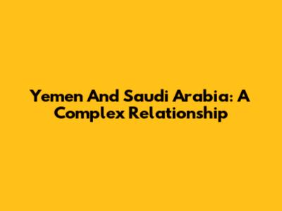 Yemen And Saudi Arabia: A Complex Relationship