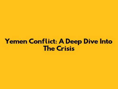Yemen Conflict: A Deep Dive Into The Crisis