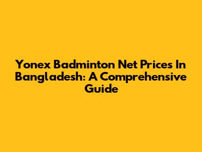 Yonex Badminton Net Prices In Bangladesh: A Comprehensive Guide