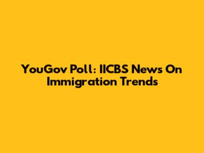 YouGov Poll: IICBS News On Immigration Trends