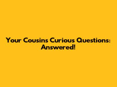 Your Cousin's Curious Questions: Answered!