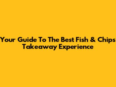 Your Guide To The Best Fish & Chips Takeaway Experience