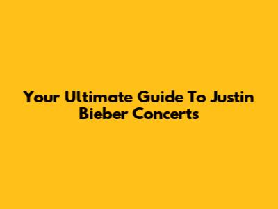 Your Ultimate Guide To Justin Bieber Concerts