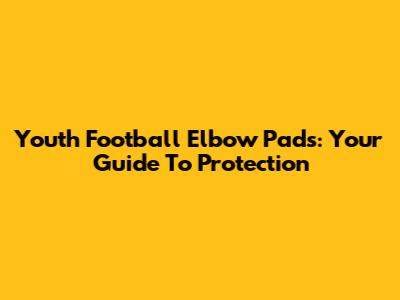 Youth Football Elbow Pads: Your Guide To Protection