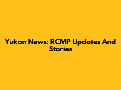Yukon News: RCMP Updates And Stories