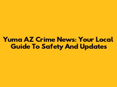 Yuma AZ Crime News: Your Local Guide To Safety And Updates