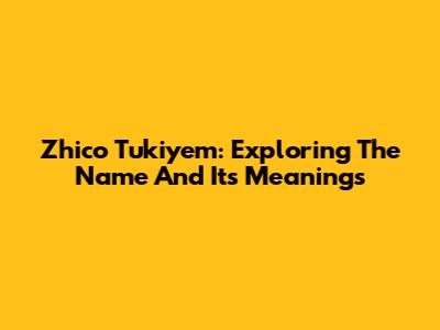 Zhico Tukiyem: Exploring The Name And Its Meanings
